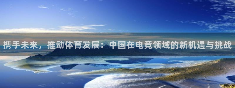 360足球直播在线直播：携手未来，推动体育发展：中国在电竞领域的新机遇与挑战